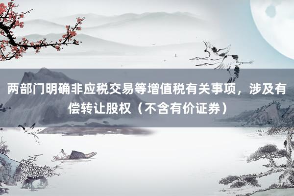 两部门明确非应税交易等增值税有关事项，涉及有偿转让股权（不含有价证券）