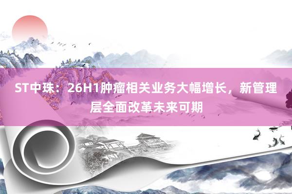 ST中珠：26H1肿瘤相关业务大幅增长，新管理层全面改革未来可期