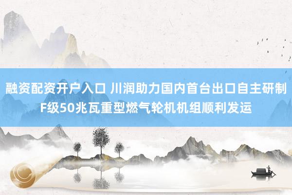 融资配资开户入口 川润助力国内首台出口自主研制F级50兆瓦重型燃气轮机机组顺利发运