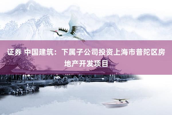 证券 中国建筑：下属子公司投资上海市普陀区房地产开发项目