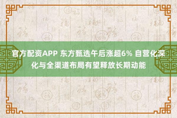 官方配资APP 东方甄选午后涨超6% 自营化深化与全渠道布局有望释放长期动能