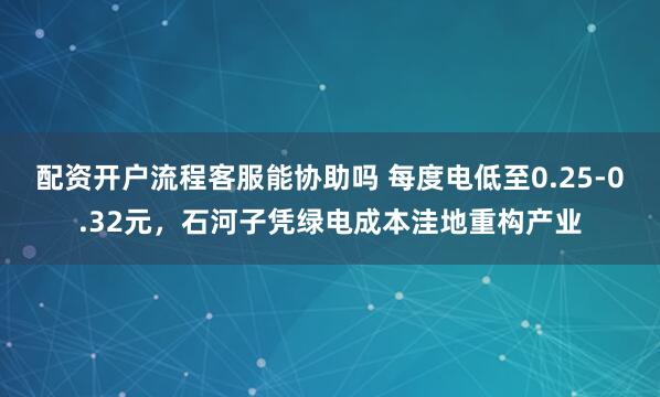 配资开户流程客服能协助吗 每度电低至0.25-0.32元，石河子凭绿电成本洼地重构产业