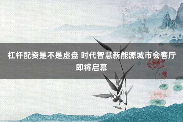 杠杆配资是不是虚盘 时代智慧新能源城市会客厅即将启幕