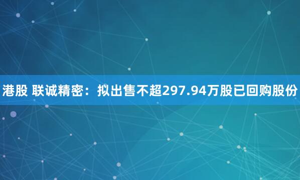 港股 联诚精密：拟出售不超297.94万股已回购股份