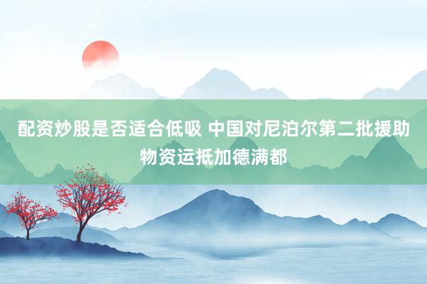 配资炒股是否适合低吸 中国对尼泊尔第二批援助物资运抵加德满都