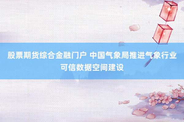 股票期货综合金融门户 中国气象局推进气象行业可信数据空间建设
