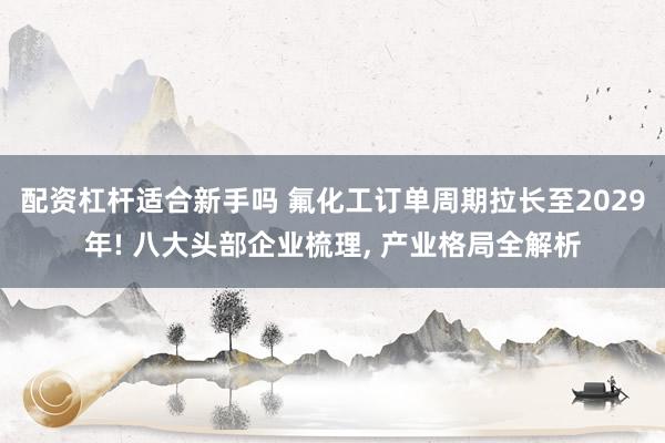 配资杠杆适合新手吗 氟化工订单周期拉长至2029年! 八大头部企业梳理, 产业格局全解析
