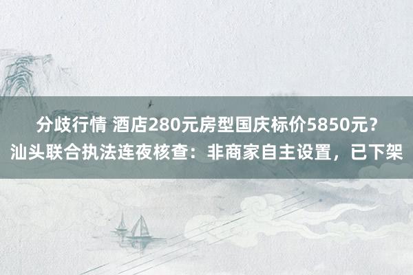 分歧行情 酒店280元房型国庆标价5850元？汕头联合执法连夜核查：非商家自主设置，已下架