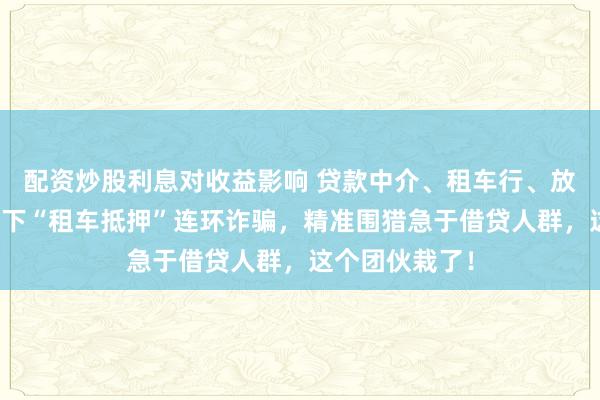 配资炒股利息对收益影响 贷款中介、租车行、放贷方串通，布下“租车抵押”连环诈骗，精准围猎急于借贷人群，这个团伙栽了！