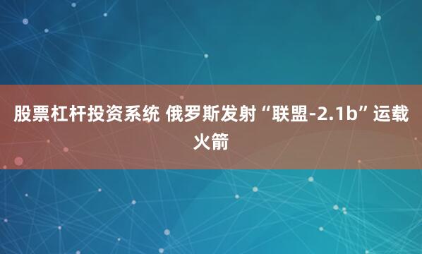 股票杠杆投资系统 俄罗斯发射“联盟-2.1b”运载火箭