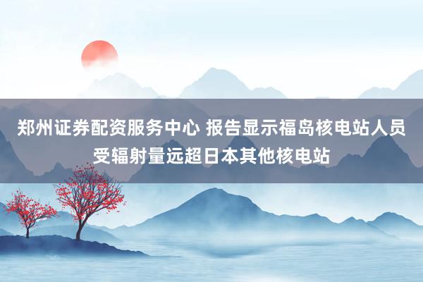 郑州证券配资服务中心 报告显示福岛核电站人员受辐射量远超日本其他核电站