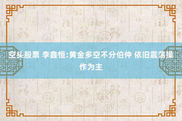 空头股票 李鑫恒:黄金多空不分伯仲 依旧震荡操作为主