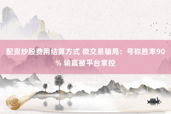 配资炒股费用结算方式 微交易骗局：号称胜率90% 输赢被平台掌控