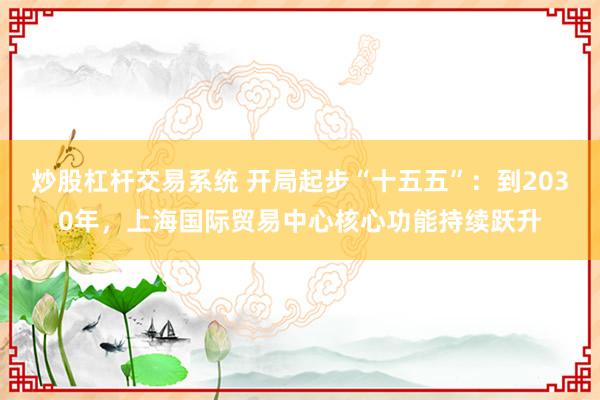炒股杠杆交易系统 开局起步“十五五”：到2030年，上海国际贸易中心核心功能持续跃升