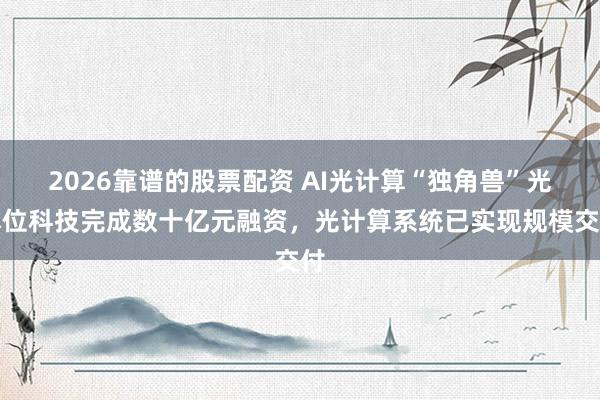 2026靠谱的股票配资 AI光计算“独角兽”光本位科技完成数十亿元融资，光计算系统已实现规模交付