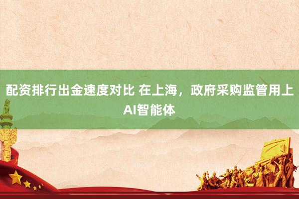 配资排行出金速度对比 在上海，政府采购监管用上AI智能体