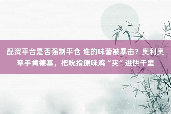 配资平台是否强制平仓 谁的味蕾被暴击？奥利奥牵手肯德基，把吮指原味鸡“夹”进饼干里