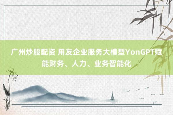 广州炒股配资 用友企业服务大模型YonGPT赋能财务、人力、业务智能化