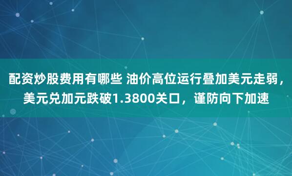 配资炒股费用有哪些 油价高位运行叠加美元走弱，美元兑加元跌破1.3800关口，谨防向下加速