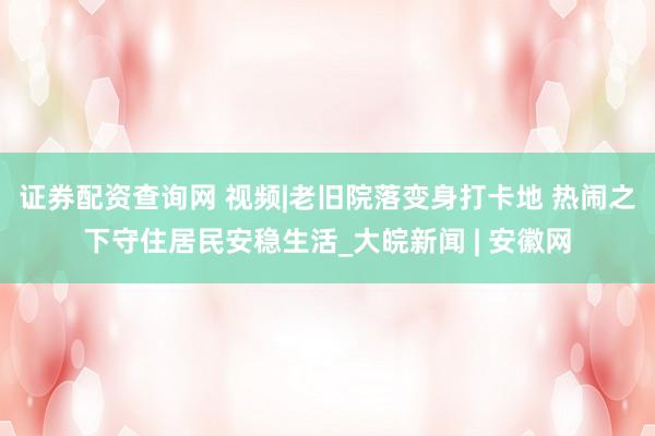 证券配资查询网 视频|老旧院落变身打卡地 热闹之下守住居民安稳生活_大皖新闻 | 安徽网
