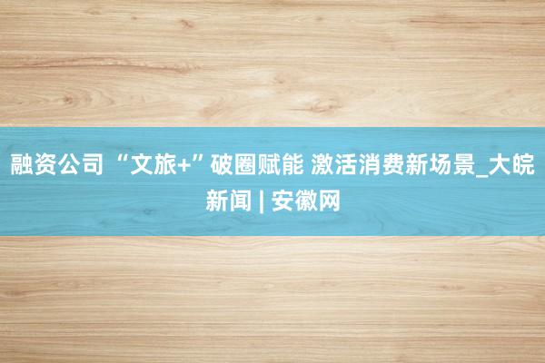 融资公司 “文旅+”破圈赋能 激活消费新场景_大皖新闻 | 安徽网