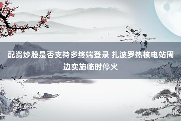 配资炒股是否支持多终端登录 扎波罗热核电站周边实施临时停火
