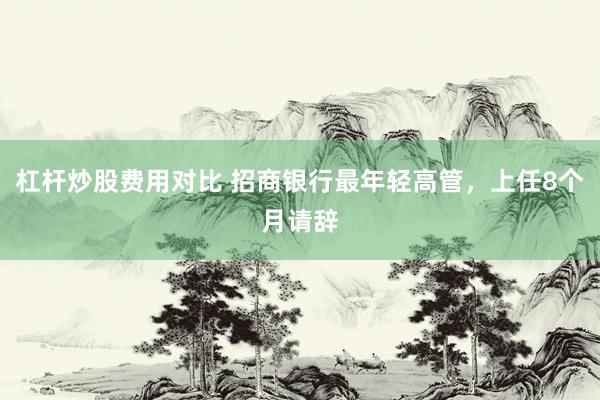 杠杆炒股费用对比 招商银行最年轻高管，上任8个月请辞