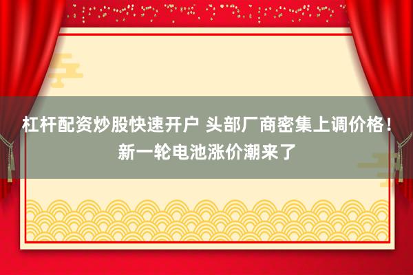 杠杆配资炒股快速开户 头部厂商密集上调价格！新一轮电池涨价潮来了