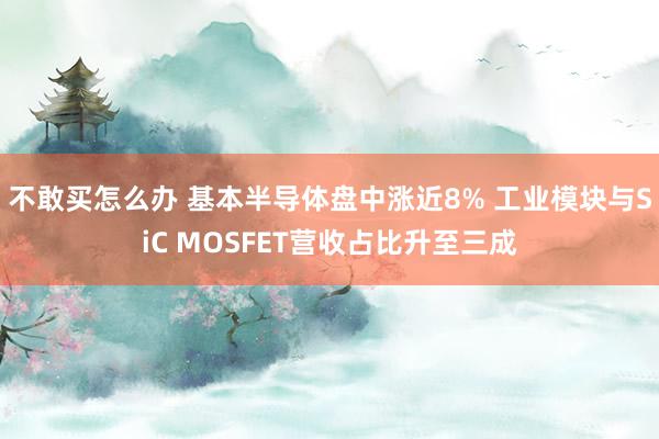 不敢买怎么办 基本半导体盘中涨近8% 工业模块与SiC MOSFET营收占比升至三成