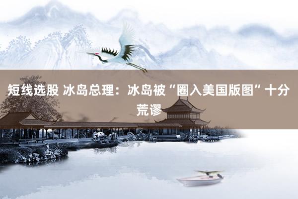 短线选股 冰岛总理：冰岛被“圈入美国版图”十分荒谬