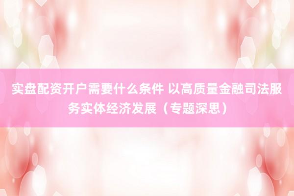 实盘配资开户需要什么条件 以高质量金融司法服务实体经济发展（专题深思）