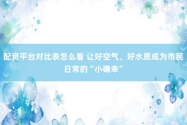 配资平台对比表怎么看 让好空气、好水质成为市民日常的“小确幸”