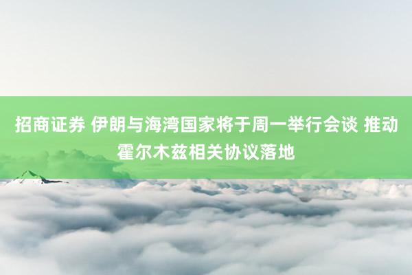 招商证券 伊朗与海湾国家将于周一举行会谈 推动霍尔木兹相关协议落地