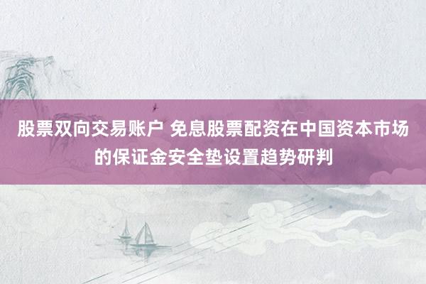 股票双向交易账户 免息股票配资在中国资本市场的保证金安全垫设置趋势研判