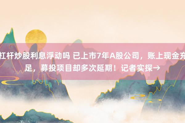 杠杆炒股利息浮动吗 已上市7年A股公司，账上现金充足，募投项目却多次延期！记者实探→