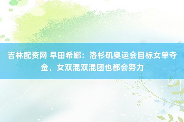 吉林配资网 早田希娜：洛杉矶奥运会目标女单夺金，女双混双混团也都会努力