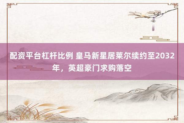 配资平台杠杆比例 皇马新星居莱尔续约至2032年，英超豪门求购落空
