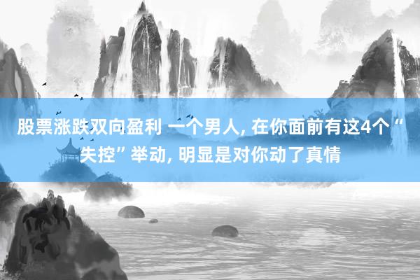 股票涨跌双向盈利 一个男人, 在你面前有这4个“失控”举动, 明显是对你动了真情