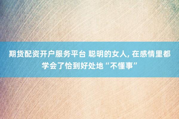 期货配资开户服务平台 聪明的女人, 在感情里都学会了恰到好处地“不懂事”