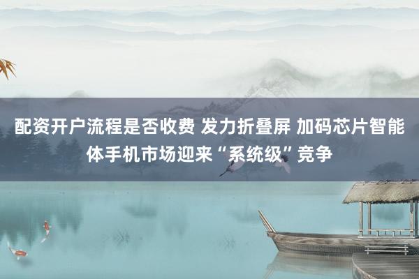 配资开户流程是否收费 发力折叠屏 加码芯片智能体手机市场迎来“系统级”竞争