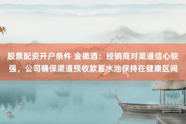 股票配资开户条件 金徽酒：经销商对渠道信心较强，公司确保渠道预收款蓄水池保持在健康区间
