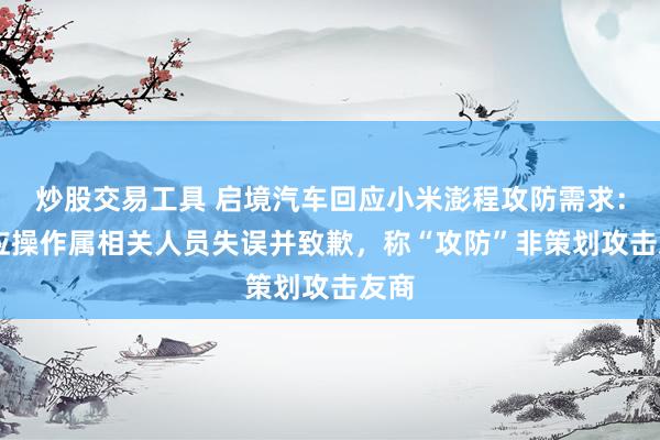 炒股交易工具 启境汽车回应小米澎程攻防需求： 回应操作属相关人员失误并致歉，称“攻防”非策划攻击友商