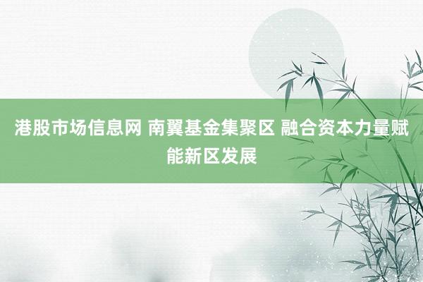 港股市场信息网 南翼基金集聚区 融合资本力量赋能新区发展