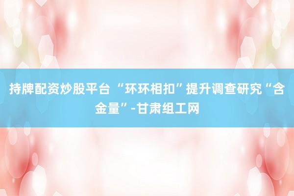 持牌配资炒股平台 “环环相扣”提升调查研究“含金量”-甘肃组工网