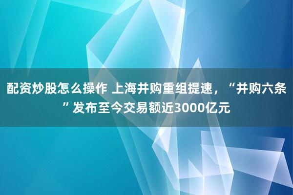 配资炒股怎么操作 上海并购重组提速，“并购六条”发布至今交易额近3000亿元