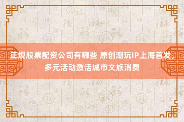 正规股票配资公司有哪些 原创潮玩IP上海首发，多元活动激活城市文旅消费