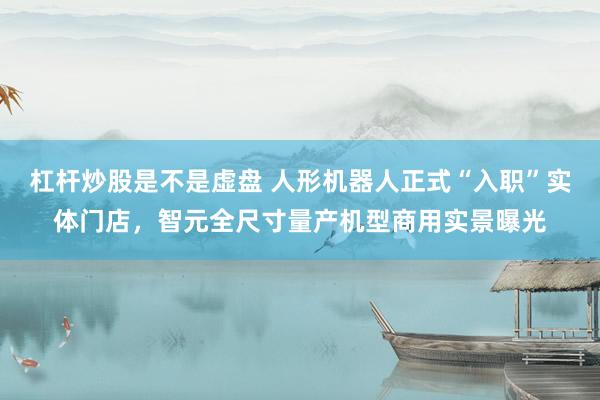 杠杆炒股是不是虚盘 人形机器人正式“入职”实体门店，智元全尺寸量产机型商用实景曝光