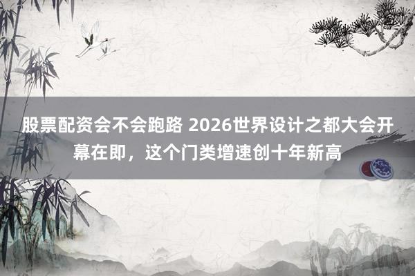 股票配资会不会跑路 2026世界设计之都大会开幕在即，这个门类增速创十年新高