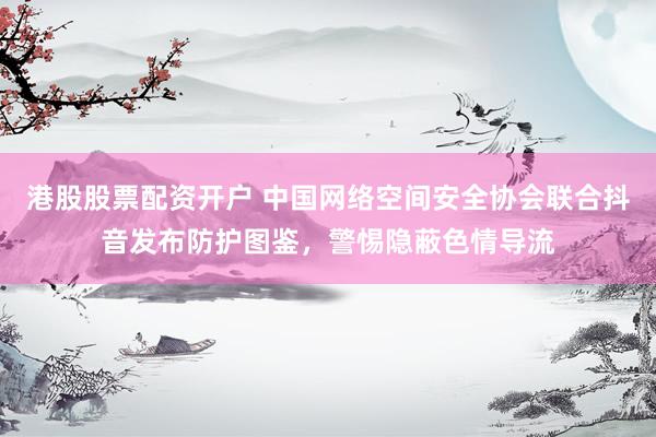 港股股票配资开户 中国网络空间安全协会联合抖音发布防护图鉴，警惕隐蔽色情导流