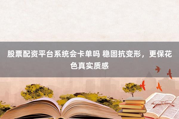 股票配资平台系统会卡单吗 稳固抗变形，更保花色真实质感